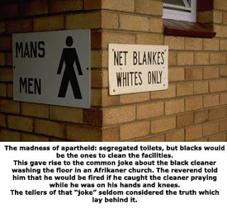 Der Wahnsinn der Apartheid: getrennte Toiletten, die jedoch von Schwarzen gereinigt wurden.Dies führte zum Aufkommen des verbreiteten Witzes über eine schwarze Putzhilfe, welche den Boden einer Afrikaaner Kirche reinigte. Der Pastor sagte zu ihm, dass er gefeuert werden würde, wenn er ihn im Gebet erwischt, während er auf seinen Händen und Knien ist. Die Erzähler des "Witzes" bedachten selten die Wahrheit, die sich hinter ihm verbarg.