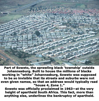 Ein Teil Sowetos, das wuchernde schwarze "Township" außerhalb von Johannesburg. Gebaut um die Millionen schwarzer, die im "weißen" Johannesburg arbeiten, zu beherbergen, sollte Soweto derart unsichtbar sein, dass seine Straße und Vororte noch nicht einmal Namen erhielten, sodass eine typische Adresse "Haus 4, Zone 1" war. Soweto wurde 1963, auf dem Höhepunkt der Apartheid in Südafrika, offiziell anerkannt. Eine Tatsache, die mehr als alles andere, den Bankrott der Apartheid unterstrich.